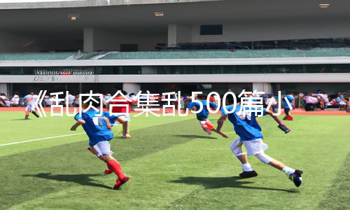 《乱肉合集乱500篇小说奶水》正能量资讯：玩游戏也能涨知识，教你下载APP学手游攻略!