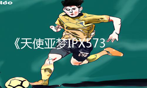 《天使亚梦IPX573在线播放》正能量资讯：App下载教程，游戏攻略一网打尽！